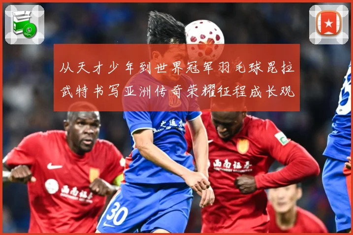 从天才少年到世界冠军羽毛球昆拉武特书写亚洲传奇荣耀征程成长观察：最新赛事动态与深度分析