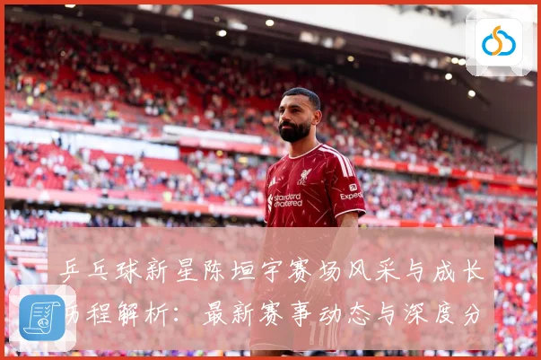 乒乓球新星陈垣宇赛场风采与成长历程解析：最新赛事动态与深度分析