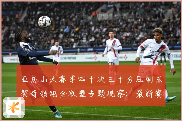 亚历山大赛季四十次三十分压制东契奇领跑全联盟专题观察：最新赛事动态与深度分析