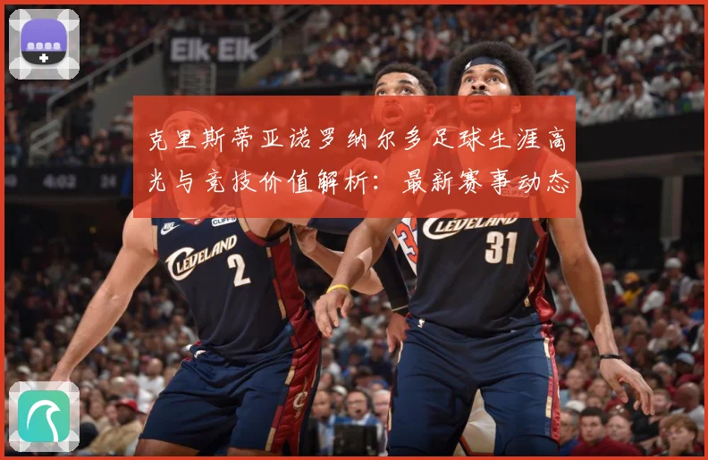 克里斯蒂亚诺罗纳尔多足球生涯高光与竞技价值解析：最新赛事动态与深度分析