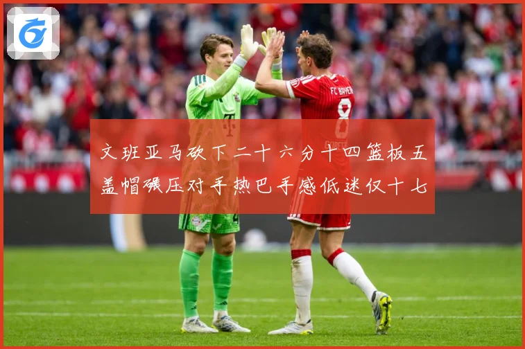 文班亚马砍下二十六分十四篮板五盖帽碾压对手热巴手感低迷仅十七专题观察：最新赛事动态与深度分析