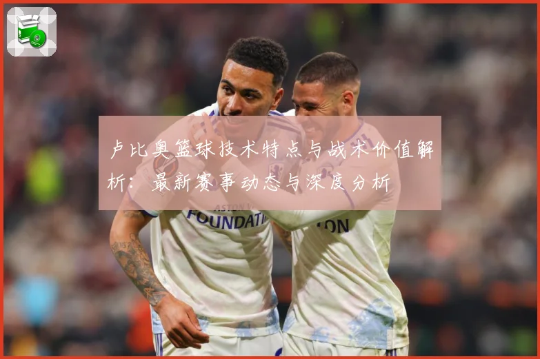 卢比奥篮球技术特点与战术价值解析：最新赛事动态与深度分析