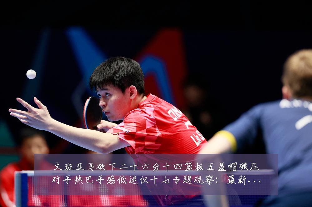 文班亚马砍下二十六分十四篮板五盖帽碾压对手热巴手感低迷仅十七专题观察：最新赛事动态与深度分析