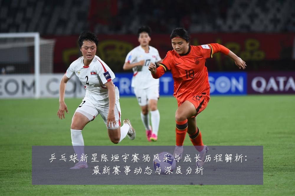 乒乓球新星陈垣宇赛场风采与成长历程解析:最新赛事动态与深度分析